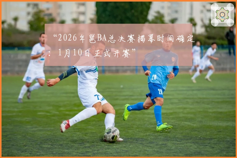 “2026年邕BA总决赛揭幕时间确定：1月10日正式开赛”