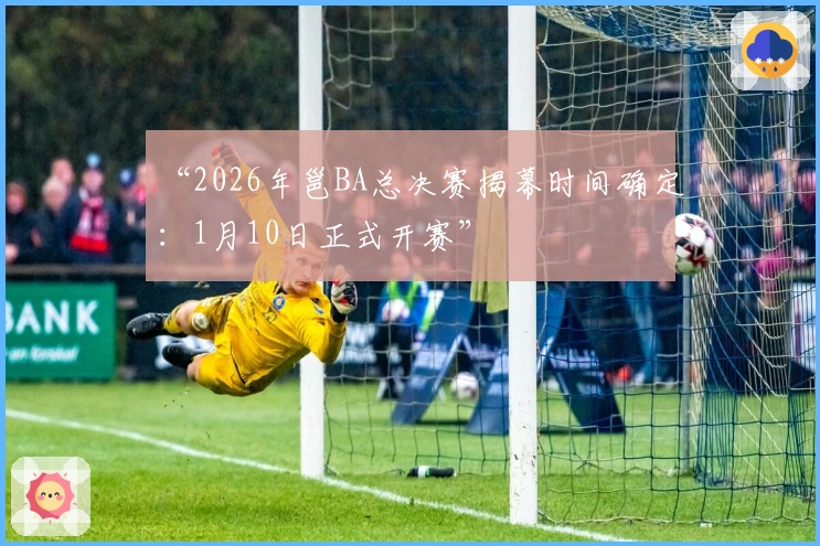 “2026年邕BA总决赛揭幕时间确定：1月10日正式开赛”