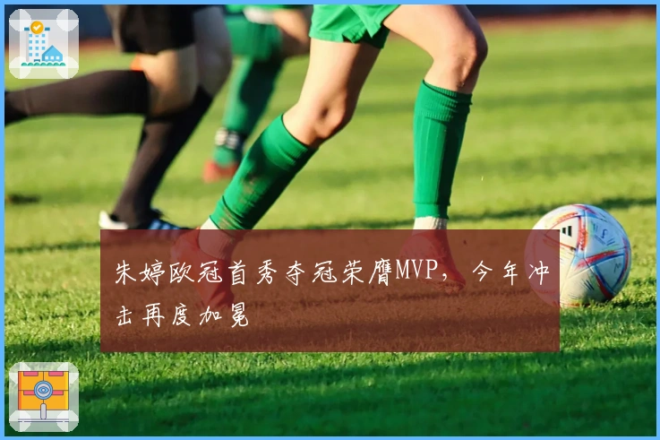 朱婷欧冠首秀夺冠荣膺MVP，今年冲击再度加冕